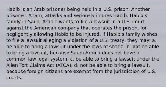 Habib is an Arab prisoner being held in a U.S. prison. Another prisoner, Aham, attacks and seriously injures Habib. Habib's family in Saudi Arabia wants to file a lawsuit in a U.S. court against the American company that operates the prison, for negligently allowing Habib to be injured. If Habib's family wishes to file a lawsuit alleging a violation of a U.S. treaty, they may: a. be able to bring a lawsuit under the laws of sharia. b. not be able to bring a lawsuit, because Saudi Arabia does not have a common law legal system. c. be able to bring a lawsuit under the Alien Tort Claims Act (ATCA). d. not be able to bring a lawsuit, because foreign citizens are exempt from the jurisdiction of U.S. courts.