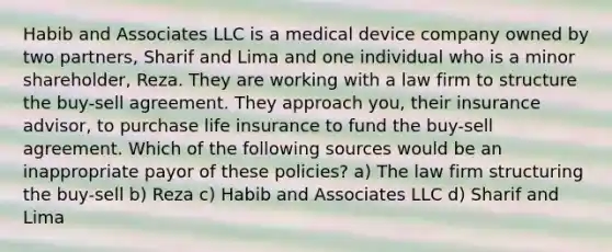 Habib and Associates LLC is a medical device company owned by two partners, Sharif and Lima and one individual who is a minor shareholder, Reza. They are working with a law firm to structure the buy-sell agreement. They approach you, their insurance advisor, to purchase life insurance to fund the buy-sell agreement. Which of the following sources would be an inappropriate payor of these policies? a) The law firm structuring the buy-sell b) Reza c) Habib and Associates LLC d) Sharif and Lima