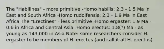 The "Habilines" - more primitive -<a href='https://www.questionai.com/knowledge/kG3hgw3hYa-homo-habilis' class='anchor-knowledge'>homo habilis</a>: 2.3 - 1.5 Ma in East and South Africa -Homo rudolfensis: 2.3 - 1.9 Ma in East Africa The "Erectines" - less primitive -Homo ergaster: 1.9 Ma - 0.6 in Africa and Central Asia -<a href='https://www.questionai.com/knowledge/kI1ONx7LAC-homo-erectus' class='anchor-knowledge'>homo erectus</a>: 1.8(?) Ma - as young as 143,000 in Asia Note: some researchers consider H. ergaster to be members of H. erectus (and call it all H. erectus)