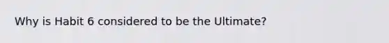 Why is Habit 6 considered to be the Ultimate?