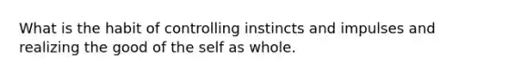 What is the habit of controlling instincts and impulses and realizing the good of the self as whole.