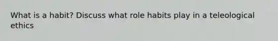 What is a habit? Discuss what role habits play in a teleological ethics