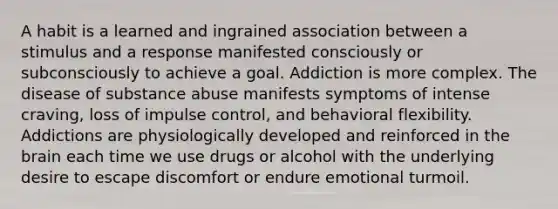 A habit is a learned and ingrained association between a stimulus and a response manifested consciously or subconsciously to achieve a goal. Addiction is more complex. The disease of substance abuse manifests symptoms of intense craving, loss of impulse control, and behavioral flexibility. Addictions are physiologically developed and reinforced in the brain each time we use drugs or alcohol with the underlying desire to escape discomfort or endure emotional turmoil.