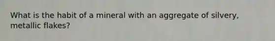 What is the habit of a mineral with an aggregate of silvery, metallic flakes?