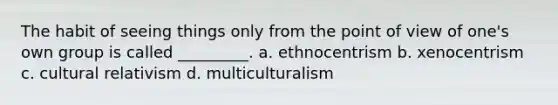 The habit of seeing things only from the point of view of one's own group is called _________. a. ethnocentrism b. xenocentrism c. cultural relativism d. multiculturalism