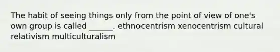 The habit of seeing things only from the point of view of one's own group is called ______. ethnocentrism xenocentrism cultural relativism multiculturalism