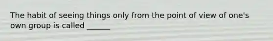 The habit of seeing things only from the point of view of one's own group is called ______