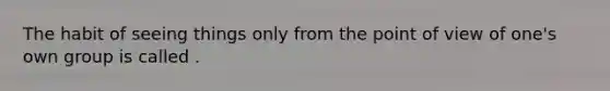 The habit of seeing things only from the point of view of one's own group is called .