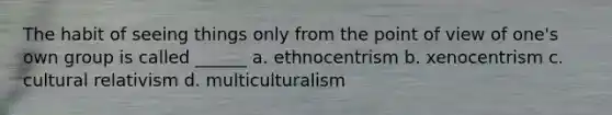 The habit of seeing things only from the point of view of one's own group is called ______ a. ethnocentrism b. xenocentrism c. cultural relativism d. multiculturalism