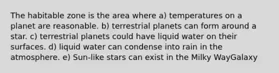 The habitable zone is the area where a) temperatures on a planet are reasonable. b) terrestrial planets can form around a star. c) terrestrial planets could have liquid water on their surfaces. d) liquid water can condense into rain in the atmosphere. e) Sun-like stars can exist in the Milky WayGalaxy