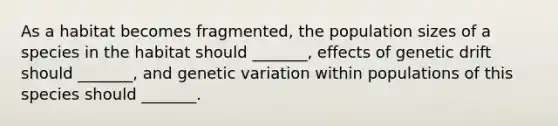 As a habitat becomes fragmented, the population sizes of a species in the habitat should _______, effects of genetic drift should _______, and genetic variation within populations of this species should _______.