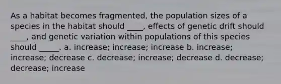 As a habitat becomes fragmented, the population sizes of a species in the habitat should ____, effects of genetic drift should ____, and genetic variation within populations of this species should _____. a. increase; increase; increase b. increase; increase; decrease c. decrease; increase; decrease d. decrease; decrease; increase