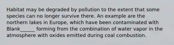 Habitat may be degraded by pollution to the extent that some species can no longer survive there. An example are the northern lakes in Europe, which have been contaminated with Blank______ forming from the combination of water vapor in the atmosphere with oxides emitted during coal combustion.