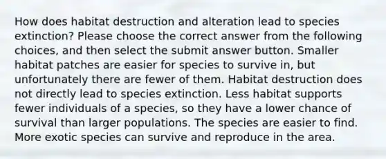 How does habitat destruction and alteration lead to species extinction? Please choose the correct answer from the following choices, and then select the submit answer button. Smaller habitat patches are easier for species to survive in, but unfortunately there are fewer of them. Habitat destruction does not directly lead to species extinction. Less habitat supports fewer individuals of a species, so they have a lower chance of survival than larger populations. The species are easier to find. More exotic species can survive and reproduce in the area.