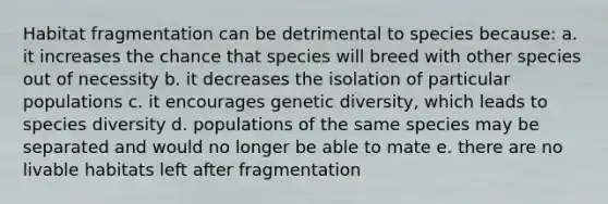 Habitat fragmentation can be detrimental to species because: a. it increases the chance that species will breed with other species out of necessity b. it decreases the isolation of particular populations c. it encourages genetic diversity, which leads to species diversity d. populations of the same species may be separated and would no longer be able to mate e. there are no livable habitats left after fragmentation