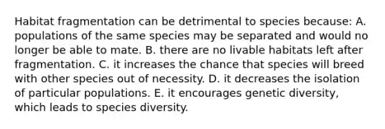 Habitat fragmentation can be detrimental to species because: A. populations of the same species may be separated and would no longer be able to mate. B. there are no livable habitats left after fragmentation. C. it increases the chance that species will breed with other species out of necessity. D. it decreases the isolation of particular populations. E. it encourages genetic diversity, which leads to species diversity.
