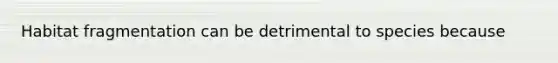 Habitat fragmentation can be detrimental to species because