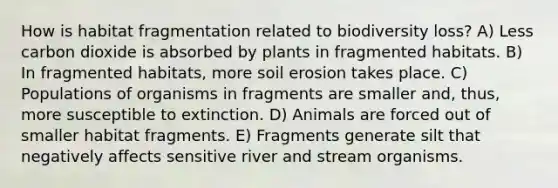 How is habitat fragmentation related to biodiversity loss? A) Less carbon dioxide is absorbed by plants in fragmented habitats. B) In fragmented habitats, more soil erosion takes place. C) Populations of organisms in fragments are smaller and, thus, more susceptible to extinction. D) Animals are forced out of smaller habitat fragments. E) Fragments generate silt that negatively affects sensitive river and stream organisms.