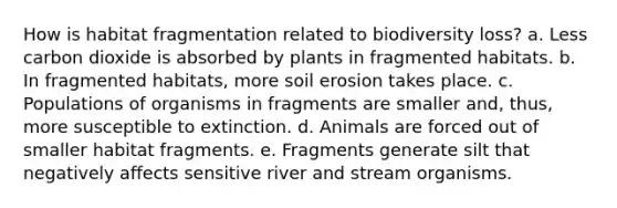 How is habitat fragmentation related to biodiversity loss? a. Less carbon dioxide is absorbed by plants in fragmented habitats. b. In fragmented habitats, more soil erosion takes place. c. Populations of organisms in fragments are smaller and, thus, more susceptible to extinction. d. Animals are forced out of smaller habitat fragments. e. Fragments generate silt that negatively affects sensitive river and stream organisms.