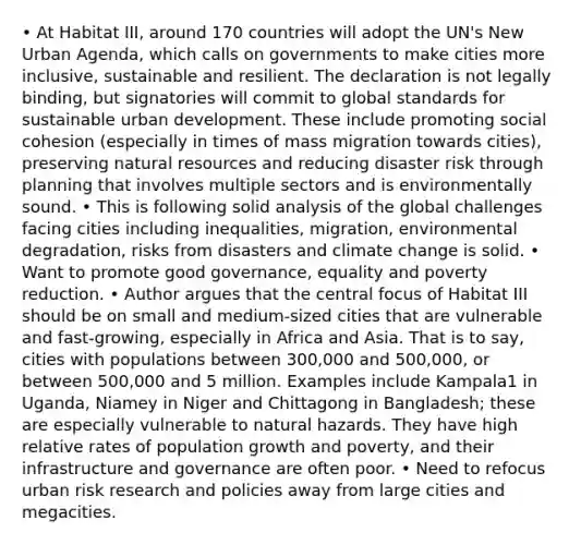 • At Habitat III, around 170 countries will adopt the UN's New Urban Agenda, which calls on governments to make cities more inclusive, sustainable and resilient. The declaration is not legally binding, but signatories will commit to global standards for sustainable urban development. These include promoting social cohesion (especially in times of mass migration towards cities), preserving <a href='https://www.questionai.com/knowledge/k6l1d2KrZr-natural-resources' class='anchor-knowledge'>natural resources</a> and reducing disaster risk through planning that involves multiple sectors and is environmentally sound. • This is following solid analysis of the global challenges facing cities including inequalities, migration, environmental degradation, risks from disasters and climate change is solid. • Want to promote good governance, equality and poverty reduction. • Author argues that the central focus of Habitat III should be on small and medium-sized cities that are vulnerable and fast-growing, especially in Africa and Asia. That is to say, cities with populations between 300,000 and 500,000, or between 500,000 and 5 million. Examples include Kampala1 in Uganda, Niamey in Niger and Chittagong in Bangladesh; these are especially vulnerable to natural hazards. They have high relative rates of population growth and poverty, and their infrastructure and governance are often poor. • Need to refocus urban risk research and policies away from large cities and megacities.