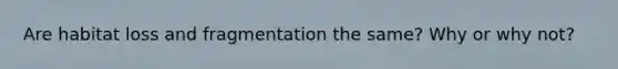 Are habitat loss and fragmentation the same? Why or why not?