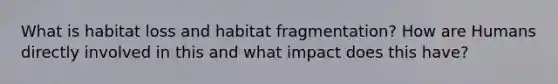 What is habitat loss and habitat fragmentation? How are Humans directly involved in this and what impact does this have?