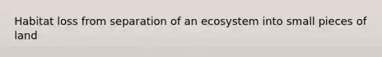 Habitat loss from separation of an ecosystem into small pieces of land