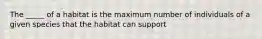 The _____ of a habitat is the maximum number of individuals of a given species that the habitat can support