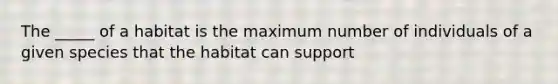 The _____ of a habitat is the maximum number of individuals of a given species that the habitat can support