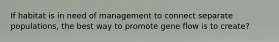If habitat is in need of management to connect separate populations, the best way to promote gene flow is to create?