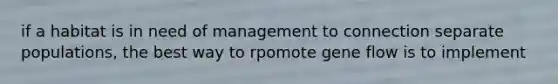 if a habitat is in need of management to connection separate populations, the best way to rpomote gene flow is to implement