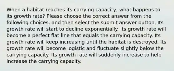 When a habitat reaches its carrying capacity, what happens to its growth rate? Please choose the correct answer from the following choices, and then select the submit answer button. Its growth rate will start to decline exponentially. Its growth rate will become a perfect flat line that equals the carrying capacity. Its growth rate will keep increasing until the habitat is destroyed. Its growth rate will become logistic and fluctuate slightly below the carrying capacity. Its growth rate will suddenly increase to help increase the carrying capacity.