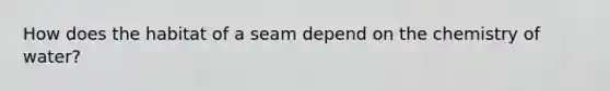 How does the habitat of a seam depend on the chemistry of water?