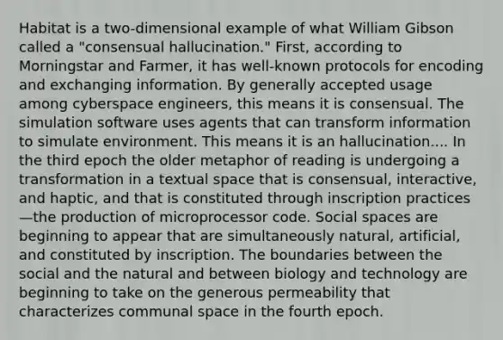 Habitat is a two-dimensional example of what William Gibson called a "consensual hallucination." First, according to Morningstar and Farmer, it has well-known protocols for encoding and exchanging information. By generally accepted usage among cyberspace engineers, this means it is consensual. The simulation software uses agents that can transform information to simulate environment. This means it is an hallucination.... In the third epoch the older metaphor of reading is undergoing a transformation in a textual space that is consensual, interactive, and haptic, and that is constituted through inscription practices—the production of microprocessor code. Social spaces are beginning to appear that are simultaneously natural, artificial, and constituted by inscription. The boundaries between the social and the natural and between biology and technology are beginning to take on the generous permeability that characterizes communal space in the fourth epoch.