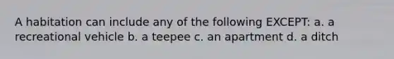 A habitation can include any of the following EXCEPT: a. a recreational vehicle b. a teepee c. an apartment d. a ditch