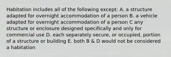 Habitation includes all of the following except: A. a structure adapted for overnight accommodation of a person B. a vehicle adapted for overnight accommodation of a person C any structure or enclosure designed specifically and only for commercial use D. each separately secure, or occupied, portion of a structure or building E. both B & D would not be considered a habitation