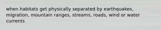 when habitats get physically separated by earthquakes, migration, mountain ranges, streams, roads, wind or water currents