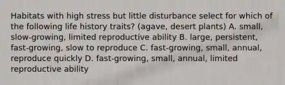 Habitats with high stress but little disturbance select for which of the following life history traits? (agave, desert plants) A. small, slow-growing, limited reproductive ability B. large, persistent, fast-growing, slow to reproduce C. fast-growing, small, annual, reproduce quickly D. fast-growing, small, annual, limited reproductive ability