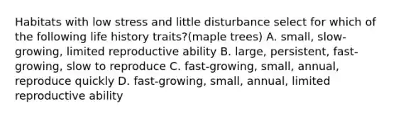 Habitats with low stress and little disturbance select for which of the following life history traits?(maple trees) A. small, slow-growing, limited reproductive ability B. large, persistent, fast-growing, slow to reproduce C. fast-growing, small, annual, reproduce quickly D. fast-growing, small, annual, limited reproductive ability