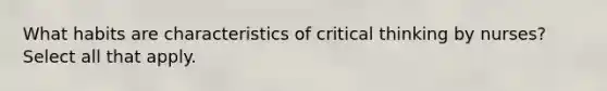 What habits are characteristics of critical thinking by nurses? Select all that apply.