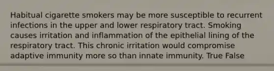 Habitual cigarette smokers may be more susceptible to recurrent infections in the upper and lower respiratory tract. Smoking causes irritation and inflammation of the epithelial lining of the respiratory tract. This chronic irritation would compromise adaptive immunity more so than innate immunity. True False