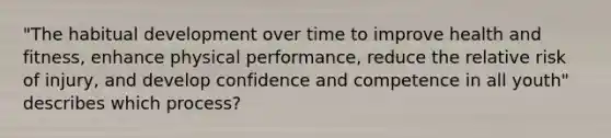 "The habitual development over time to improve health and fitness, enhance physical performance, reduce the relative risk of injury, and develop confidence and competence in all youth" describes which process?