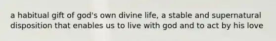 a habitual gift of god's own divine life, a stable and supernatural disposition that enables us to live with god and to act by his love