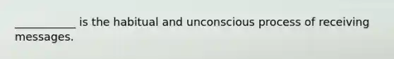 ___________ is the habitual and unconscious process of receiving messages.