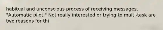 habitual and unconscious process of receiving messages. "Automatic pilot." Not really interested or trying to multi-task are two reasons for thi