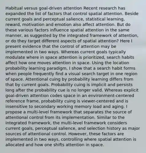 Habitual versus goal-driven attention Recent research has expanded the list of factors that control spatial attention. Beside current goals and perceptual salience, statistical learning, reward, motivation and emotion also affect attention. But do these various factors influence spatial attention in the same manner, as suggested by the integrated framework of attention, or do they target different aspects of spatial attention? Here I present evidence that the control of attention may be implemented in two ways. Whereas current goals typically modulate where in space attention is prioritized, search habits affect how one moves attention in space. Using the location probability learning paradigm, I show that a search habit forms when people frequently find a visual search target in one region of space. Attentional cuing by probability learning differs from that by current goals. Probability cuing is implicit and persists long after the probability cue is no longer valid. Whereas explicit goal-driven attention codes space in an environment-centered reference frame, probability cuing is viewer-centered and is insensitive to secondary working memory load and aging. I propose a multi-level framework that separates the source of attentional control from its implementation. Similar to the integrated framework, the multi-level framework considers current goals, perceptual salience, and selection history as major sources of attentional control. However, these factors are implemented in two ways, controlling where spatial attention is allocated and how one shifts attention in space.