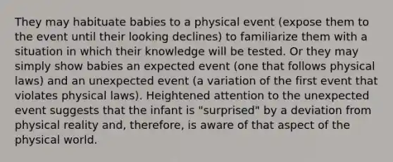 They may habituate babies to a physical event (expose them to the event until their looking declines) to familiarize them with a situation in which their knowledge will be tested. Or they may simply show babies an expected event (one that follows physical laws) and an unexpected event (a variation of the first event that violates physical laws). Heightened attention to the unexpected event suggests that the infant is "surprised" by a deviation from physical reality and, therefore, is aware of that aspect of the physical world.