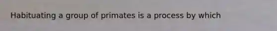 Habituating a group of primates is a process by which