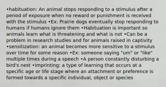 •habituation: An animal stops responding to a stimulus after a period of exposure when no reward or punishment is received with the stimulus •Ex: Prairie dogs eventually stop responding to humans if humans ignore them •Habituation is important so animals learn what is threatening and what is not •Can be a problem in research studies and for animals raised in captivity •sensitization: an animal becomes more sensitive to a stimulus over time for some reason •Ex: someone saying "um" or "like" multiple times during a speech •A person constantly disturbing a bird's nest •imprinting: a type of learning that occurs at a specific age or life stage where an attachment or preference is formed towards a specific individual, object or species