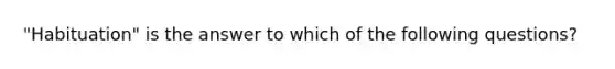 "Habituation" is the answer to which of the following questions?